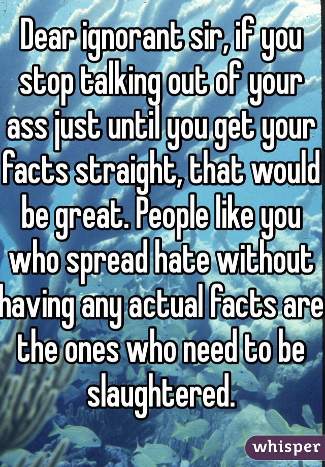 Dear ignorant sir, if you stop talking out of your ass just until you get your facts straight, that would be great. People like you who spread hate without having any actual facts are the ones who need to be slaughtered.