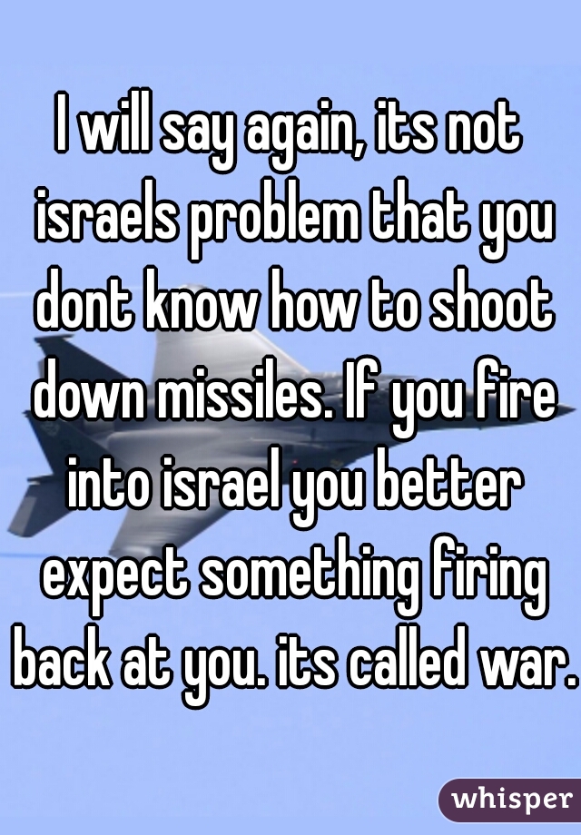 I will say again, its not israels problem that you dont know how to shoot down missiles. If you fire into israel you better expect something firing back at you. its called war. 