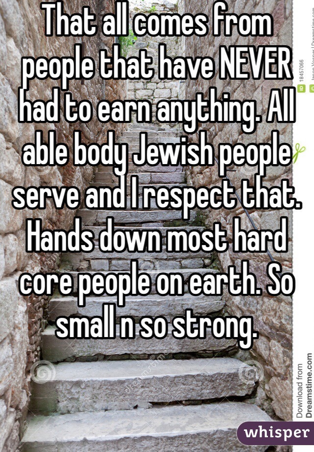 That all comes from people that have NEVER had to earn anything. All able body Jewish people serve and I respect that. Hands down most hard core people on earth. So small n so strong. 