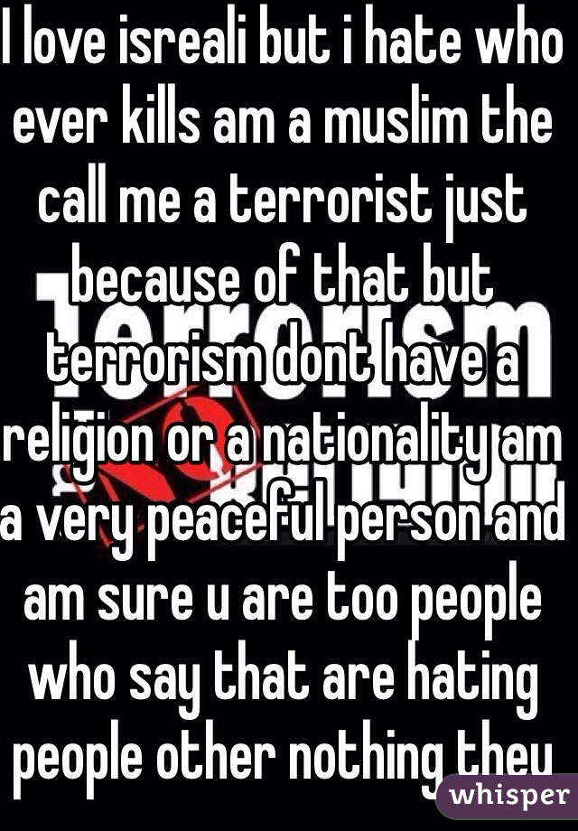 I love isreali but i hate who ever kills am a muslim the call me a terrorist just because of that but terrorism dont have a religion or a nationality am a very peaceful person and am sure u are too people who say that are hating people other nothing they just judge every body they are racist i love u because ur a human not Israeli people doesn't get that       