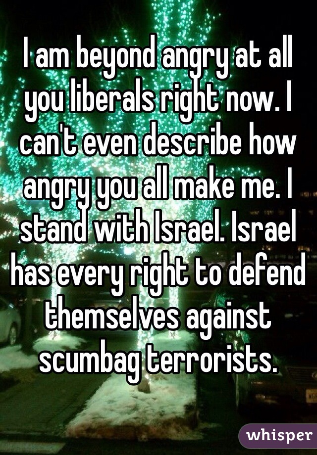 I am beyond angry at all you liberals right now. I can't even describe how angry you all make me. I stand with Israel. Israel has every right to defend themselves against scumbag terrorists. 