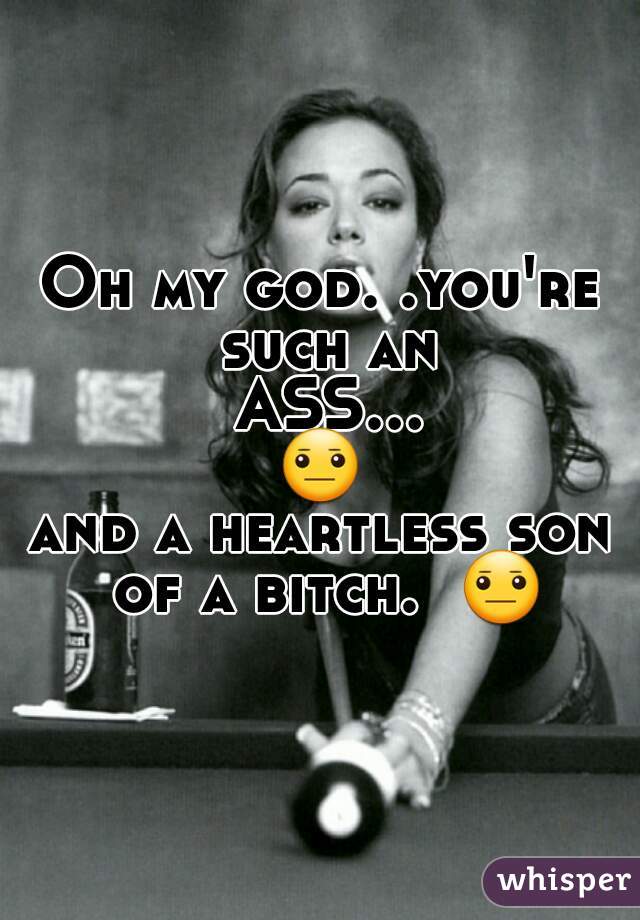 Oh my god. .you're such an ASS...😐 
and a heartless son of a bitch.  😐 