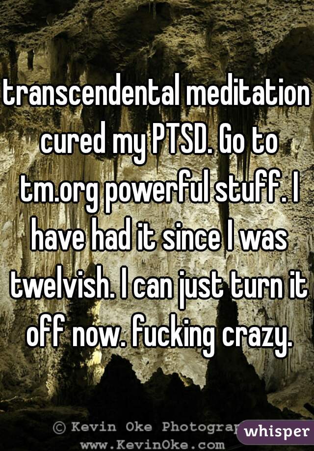transcendental meditation cured my PTSD. Go to tm.org powerful stuff. I have had it since I was twelvish. I can just turn it off now. fucking crazy.