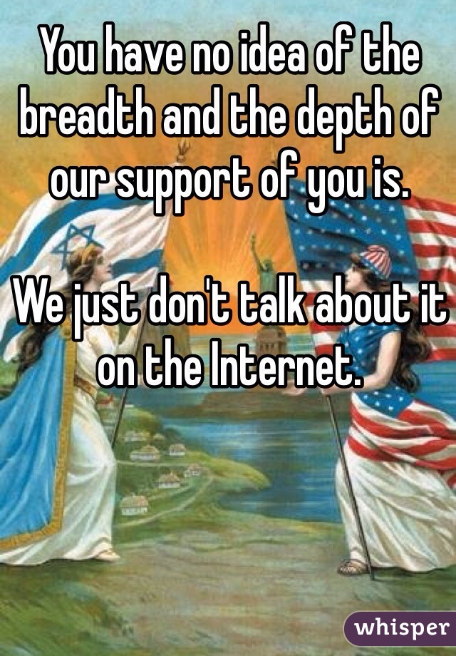 You have no idea of the breadth and the depth of our support of you is.

We just don't talk about it on the Internet.