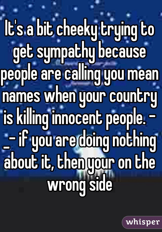 It's a bit cheeky trying to get sympathy because people are calling you mean names when your country is killing innocent people. -_- if you are doing nothing about it, then your on the wrong side