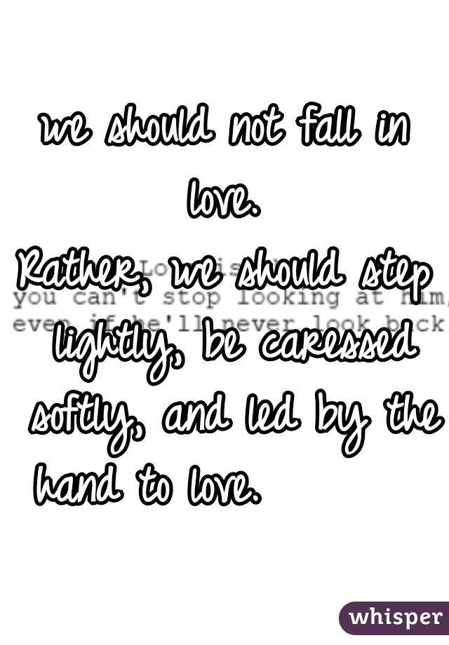 we should not fall in love. 









Rather, we should step lightly, be caressed softly, and led by the hand to love.        