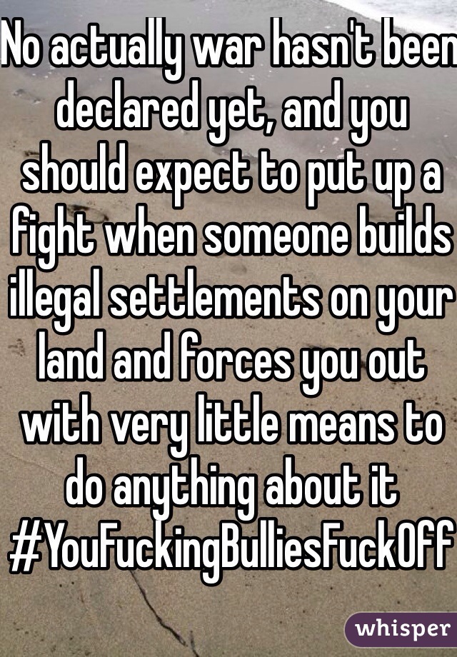 No actually war hasn't been declared yet, and you should expect to put up a fight when someone builds illegal settlements on your land and forces you out with very little means to do anything about it #YouFuckingBulliesFuckOff