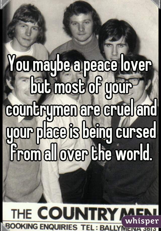 You maybe a peace lover but most of your countrymen are cruel and your place is being cursed from all over the world.