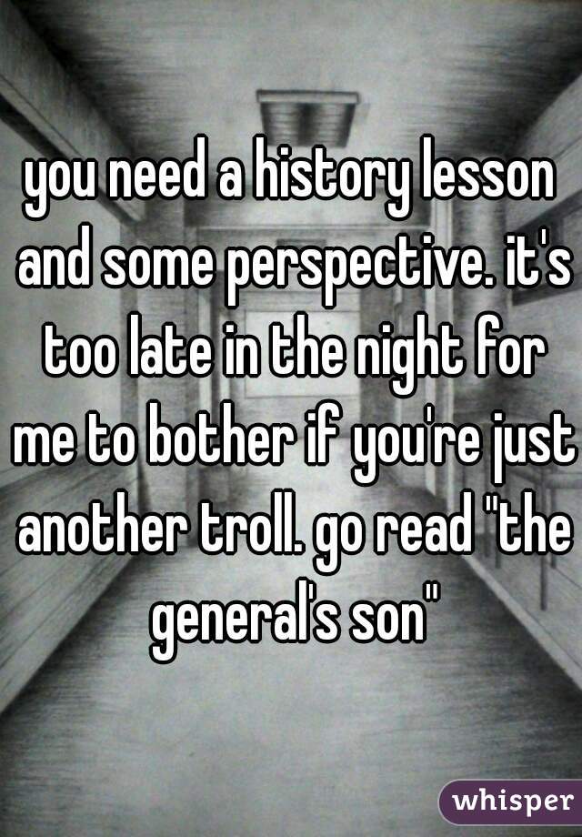 you need a history lesson and some perspective. it's too late in the night for me to bother if you're just another troll. go read "the general's son"