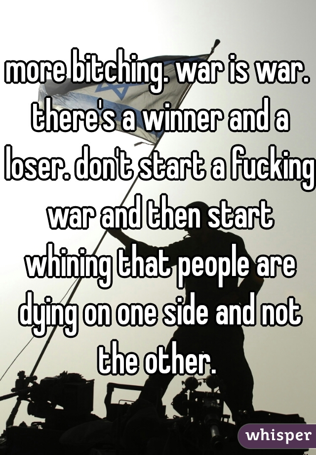 more bitching. war is war. there's a winner and a loser. don't start a fucking war and then start whining that people are dying on one side and not the other. 