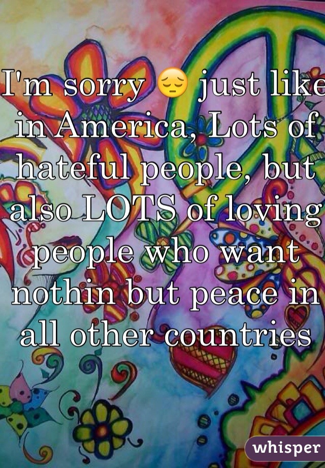 I'm sorry 😔 just like in America, Lots of hateful people, but also LOTS of loving people who want nothin but peace in all other countries 