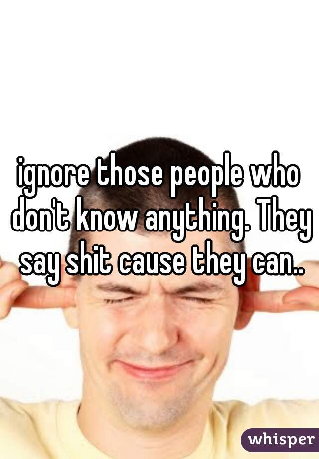 ignore those people who don't know anything. They say shit cause they can..