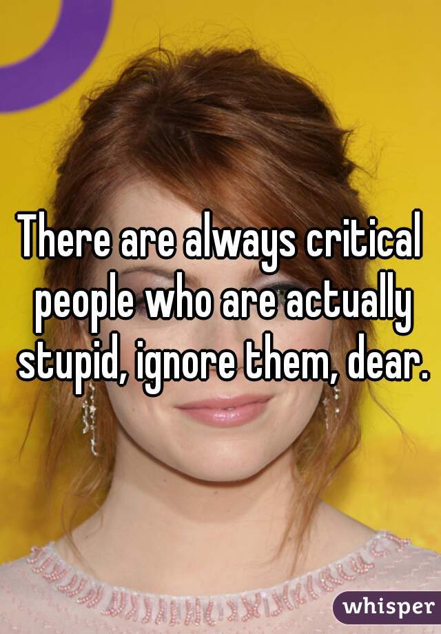 There are always critical people who are actually stupid, ignore them, dear.