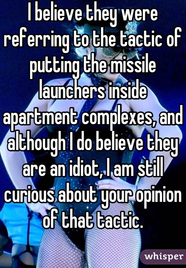 I believe they were referring to the tactic of putting the missile launchers inside apartment complexes, and although I do believe they are an idiot, I am still curious about your opinion of that tactic.