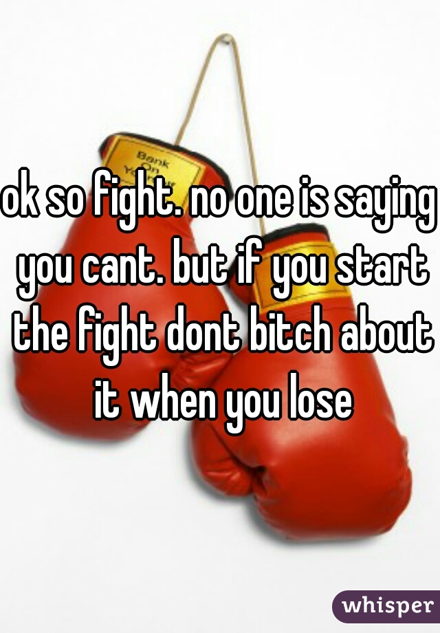 ok so fight. no one is saying you cant. but if you start the fight dont bitch about it when you lose