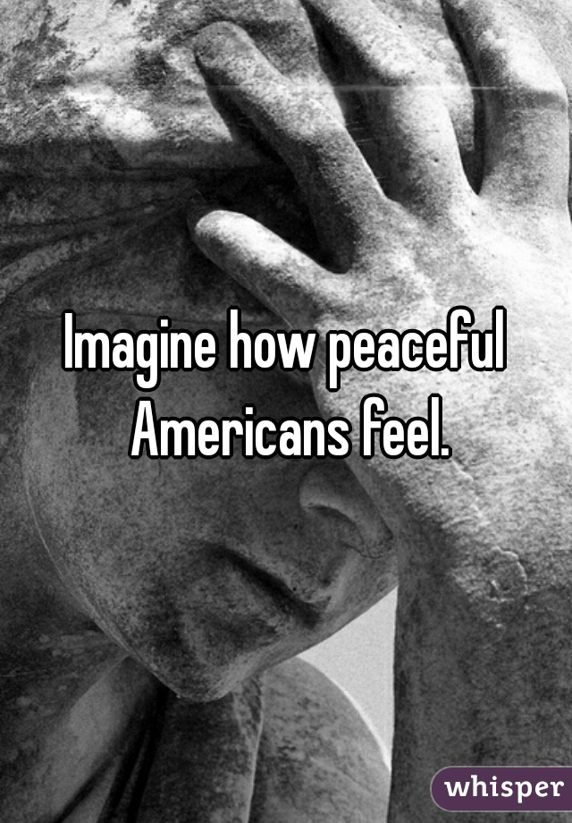 Imagine how peaceful Americans feel.