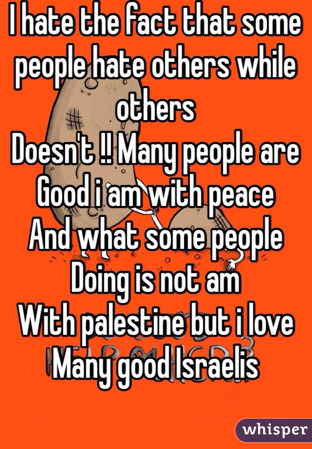 I hate the fact that some people hate others while others 
Doesn't !! Many people are
Good i am with peace 
And what some people 
Doing is not am 
With palestine but i love 
Many good Israelis 