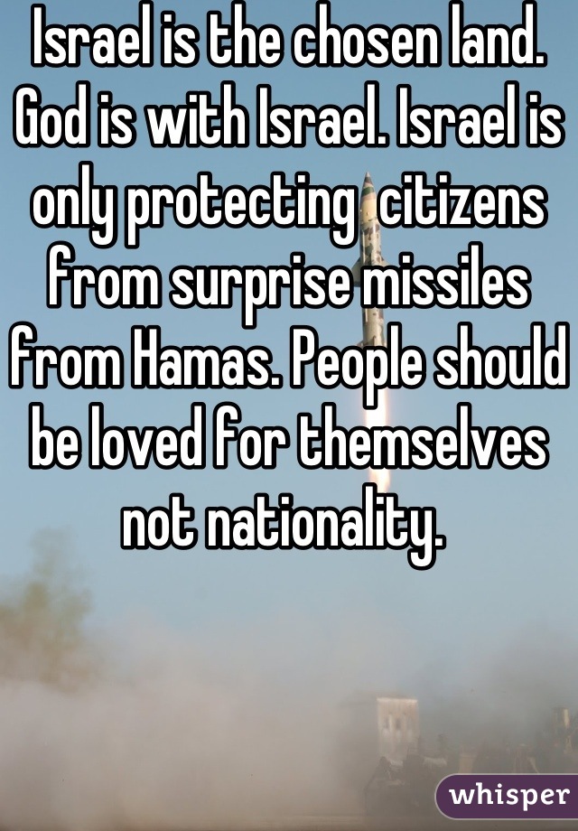 Israel is the chosen land. God is with Israel. Israel is only protecting  citizens from surprise missiles from Hamas. People should be loved for themselves not nationality. 