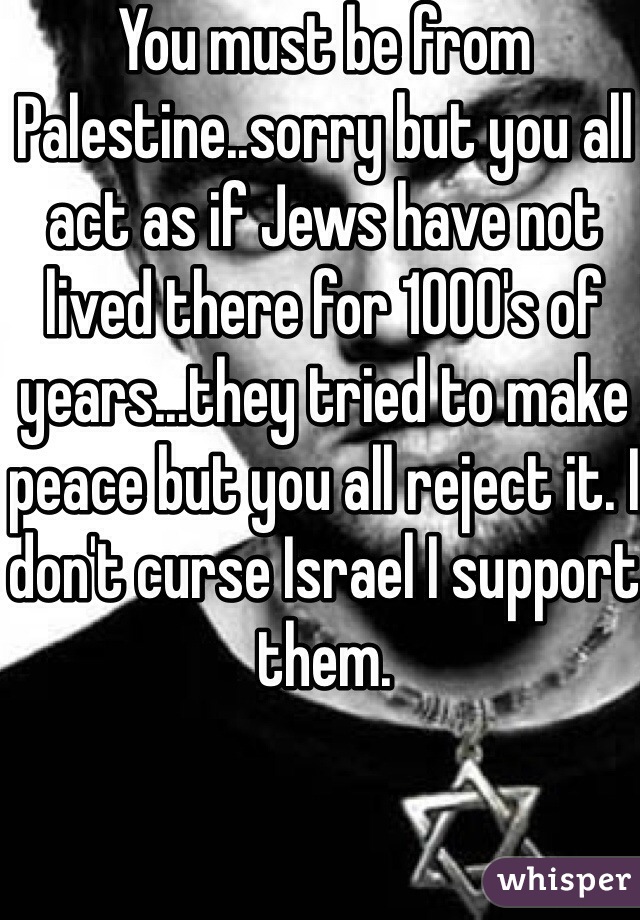 You must be from Palestine..sorry but you all act as if Jews have not lived there for 1000's of years...they tried to make peace but you all reject it. I don't curse Israel I support them. 