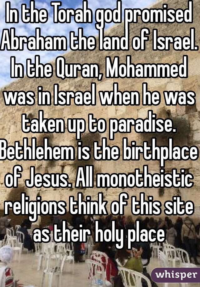 In the Torah god promised Abraham the land of Israel. In the Quran, Mohammed was in Israel when he was taken up to paradise. Bethlehem is the birthplace of Jesus. All monotheistic religions think of this site as their holy place 