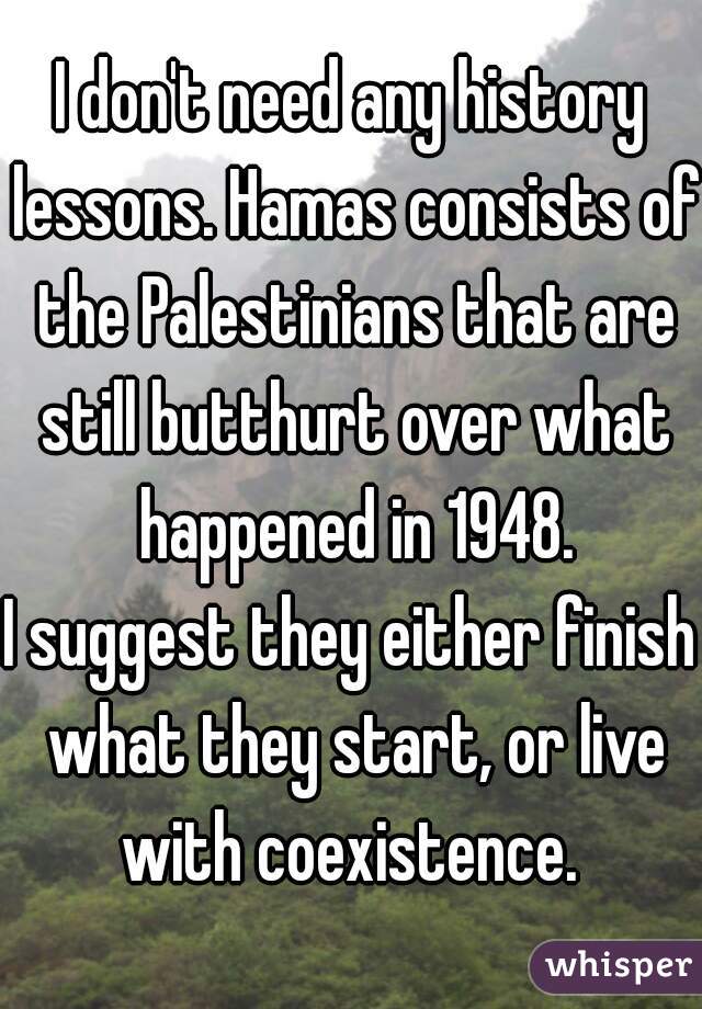 I don't need any history lessons. Hamas consists of the Palestinians that are still butthurt over what happened in 1948.

I suggest they either finish what they start, or live with coexistence. 