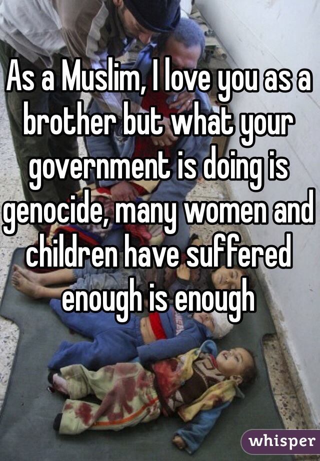 As a Muslim, I love you as a brother but what your government is doing is genocide, many women and children have suffered enough is enough 