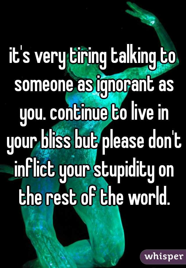 it's very tiring talking to someone as ignorant as you. continue to live in your bliss but please don't inflict your stupidity on the rest of the world.