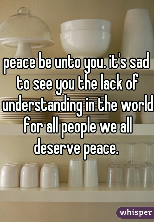 peace be unto you. it's sad to see you the lack of understanding in the world for all people we all deserve peace. 