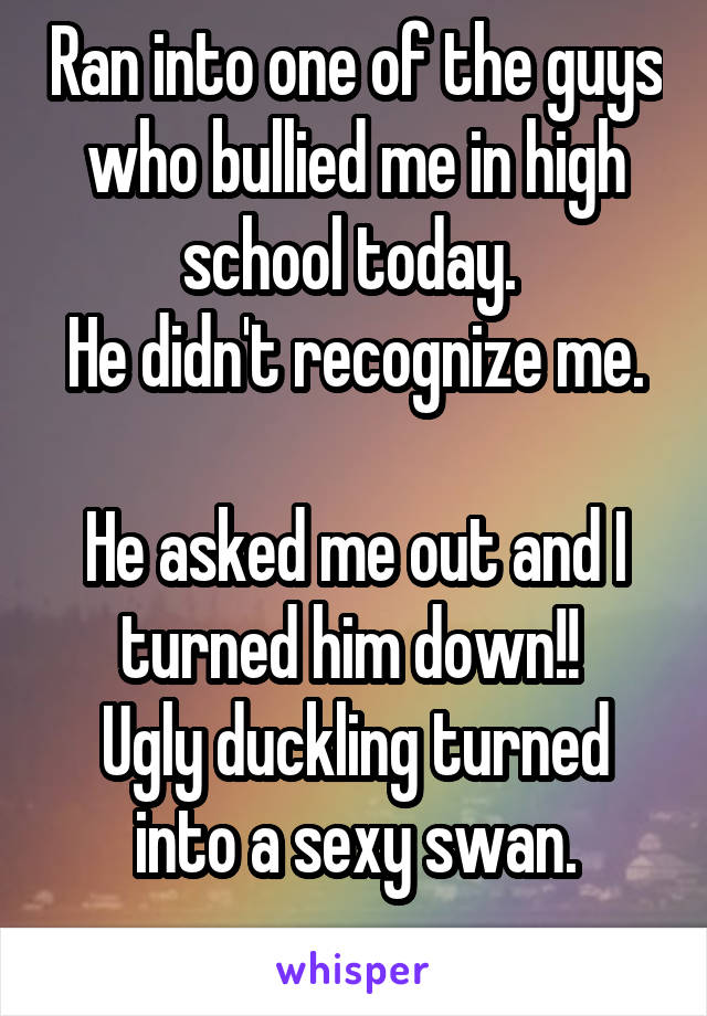 Ran into one of the guys who bullied me in high school today. 
He didn't recognize me. 
He asked me out and I turned him down!! 
Ugly duckling turned into a sexy swan.
  