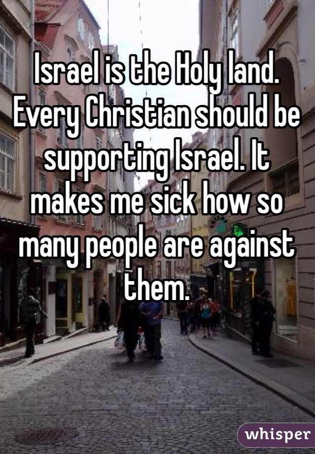 Israel is the Holy land. Every Christian should be supporting Israel. It makes me sick how so many people are against them. 