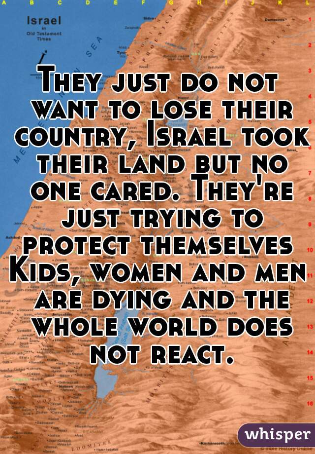 They just do not want to lose their country, Israel took their land but no one cared. They're just trying to protect themselves 
Kids, women and men are dying and the whole world does not react.