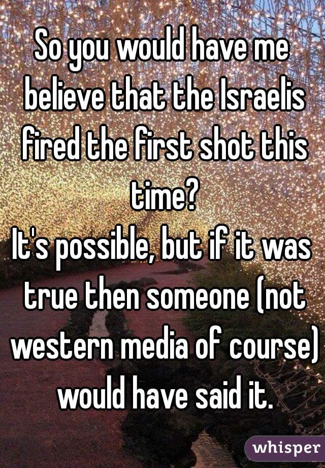 So you would have me believe that the Israelis fired the first shot this time?

It's possible, but if it was true then someone (not western media of course) would have said it.