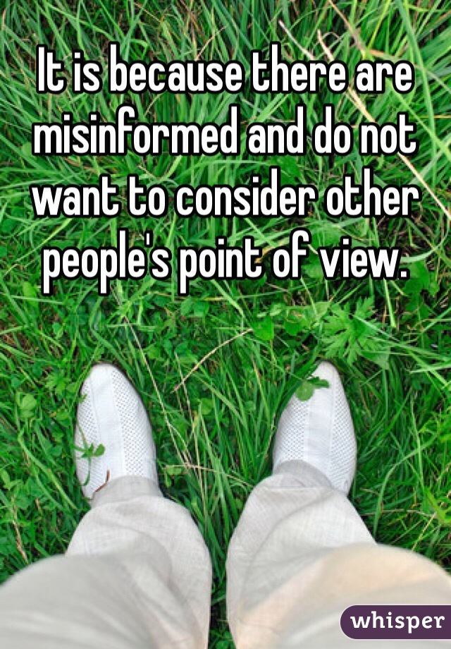 It is because there are misinformed and do not want to consider other people's point of view.