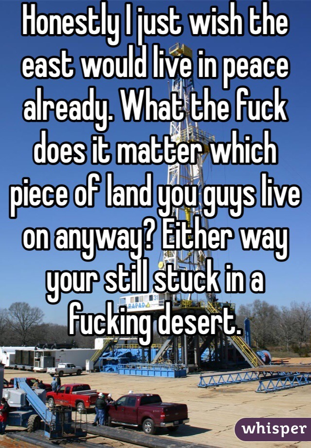 Honestly I just wish the east would live in peace already. What the fuck does it matter which piece of land you guys live on anyway? Either way your still stuck in a fucking desert.