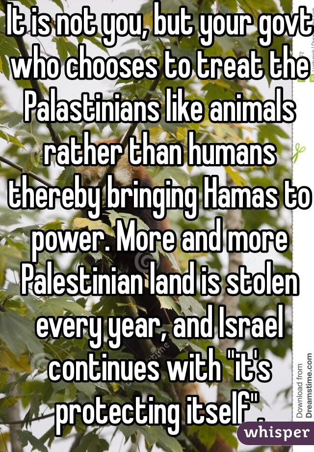 It is not you, but your govt who chooses to treat the Palastinians like animals rather than humans thereby bringing Hamas to power. More and more Palestinian land is stolen every year, and Israel continues with "it's protecting itself". 