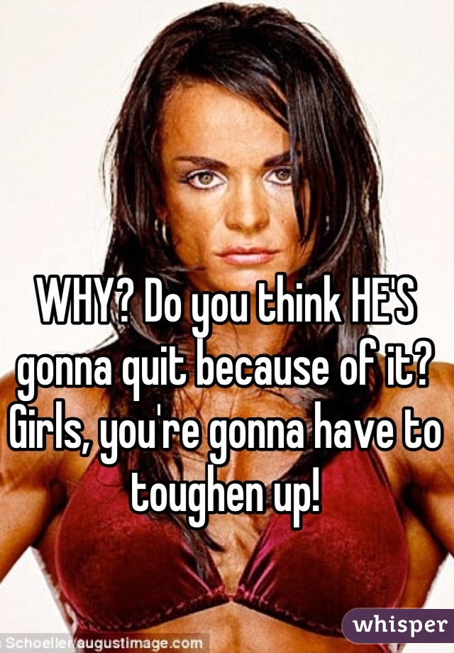 WHY? Do you think HE'S gonna quit because of it? Girls, you're gonna have to toughen up!