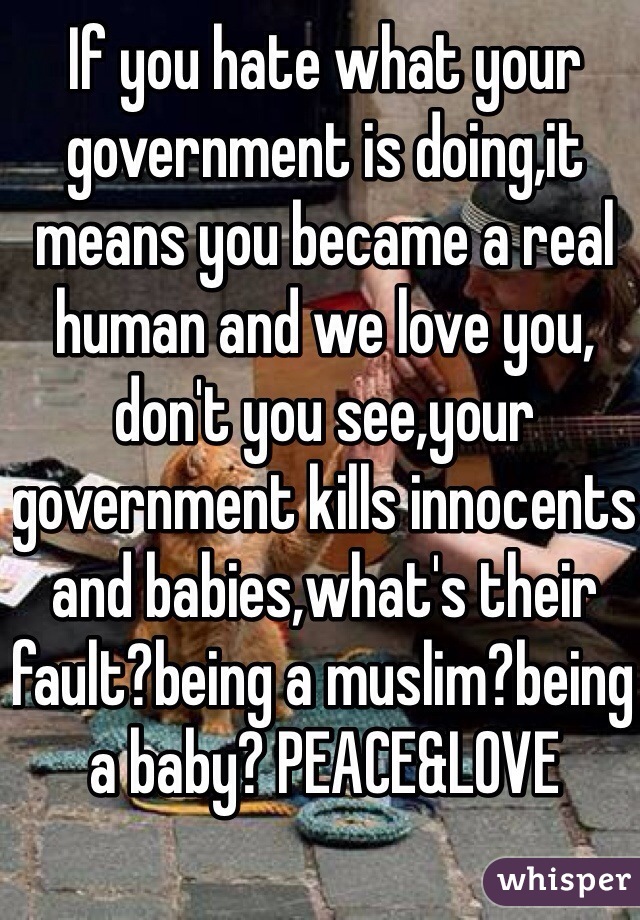 If you hate what your government is doing,it means you became a real human and we love you, don't you see,your government kills innocents and babies,what's their fault?being a muslim?being a baby? PEACE&LOVE