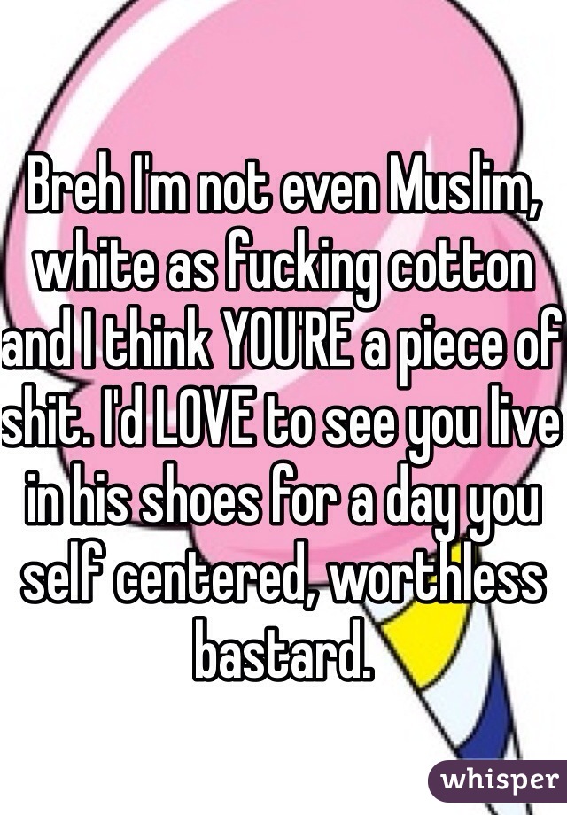 Breh I'm not even Muslim, white as fucking cotton and I think YOU'RE a piece of shit. I'd LOVE to see you live in his shoes for a day you self centered, worthless bastard. 