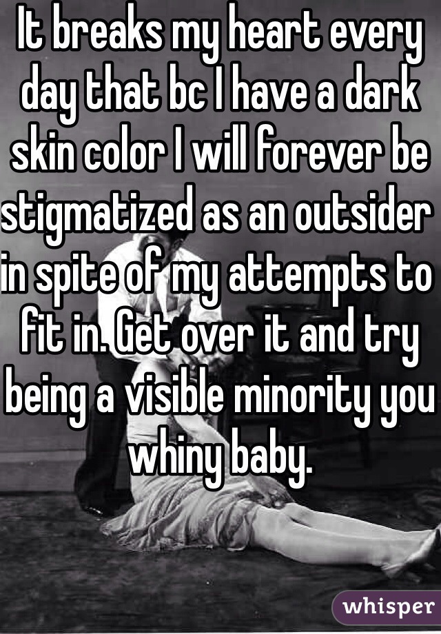 It breaks my heart every day that bc I have a dark skin color I will forever be stigmatized as an outsider in spite of my attempts to fit in. Get over it and try being a visible minority you whiny baby.