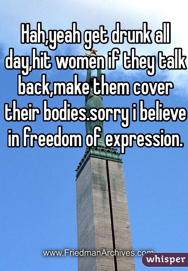 Hah,yeah get drunk all day,hit women if they talk back,make them cover their bodies.sorry i believe in freedom of expression.