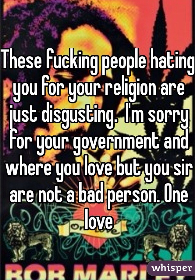 These fucking people hating you for your religion are just disgusting.  I'm sorry for your government and where you love but you sir are not a bad person. One love 