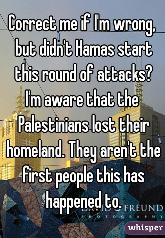 Correct me if I'm wrong, but didn't Hamas start this round of attacks?

I'm aware that the Palestinians lost their homeland. They aren't the first people this has happened to.