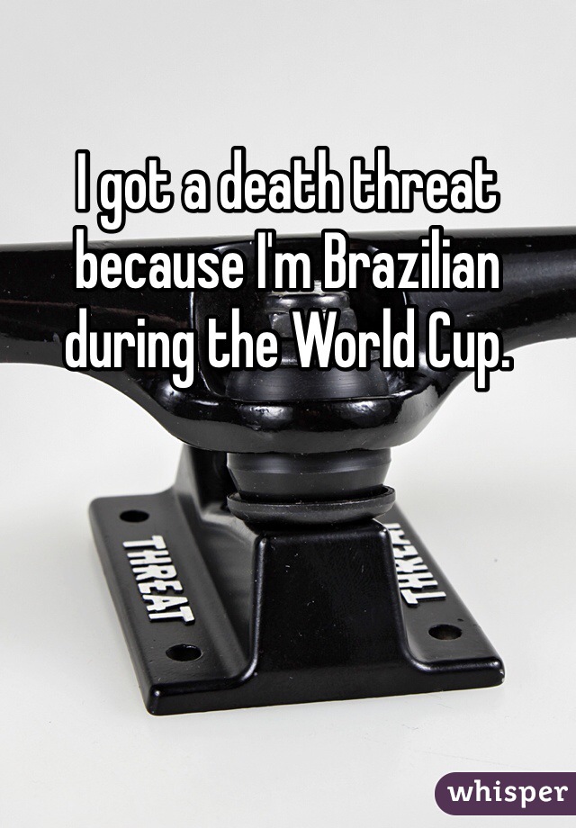 I got a death threat because I'm Brazilian during the World Cup. 