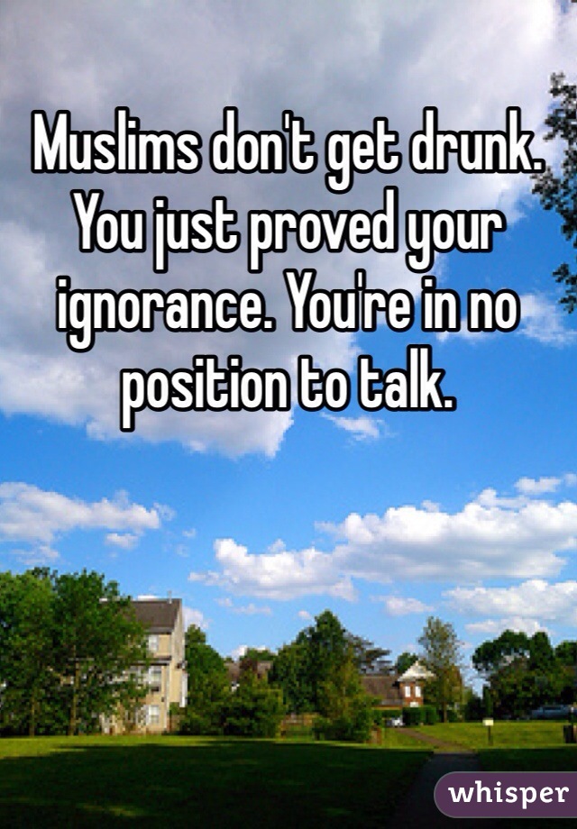 Muslims don't get drunk. You just proved your ignorance. You're in no position to talk.