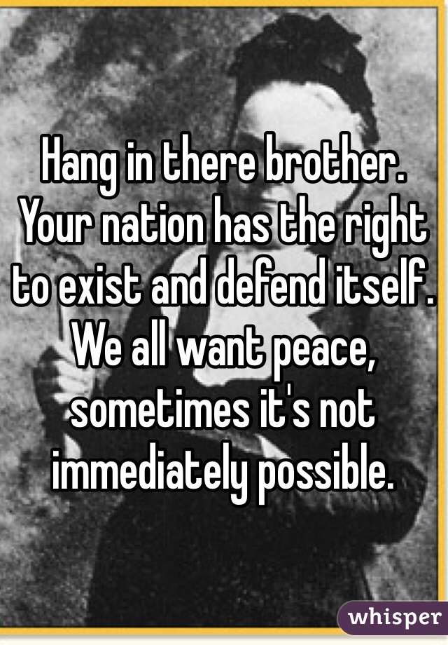 Hang in there brother. Your nation has the right to exist and defend itself. We all want peace, sometimes it's not immediately possible. 