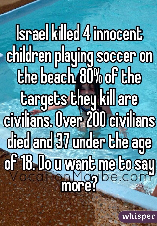 Israel killed 4 innocent children playing soccer on the beach. 80% of the targets they kill are civilians. Over 200 civilians died and 37 under the age of 18. Do u want me to say more?