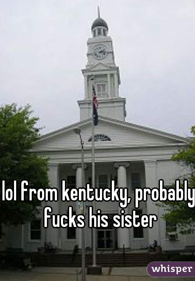 lol from kentucky, probably fucks his sister