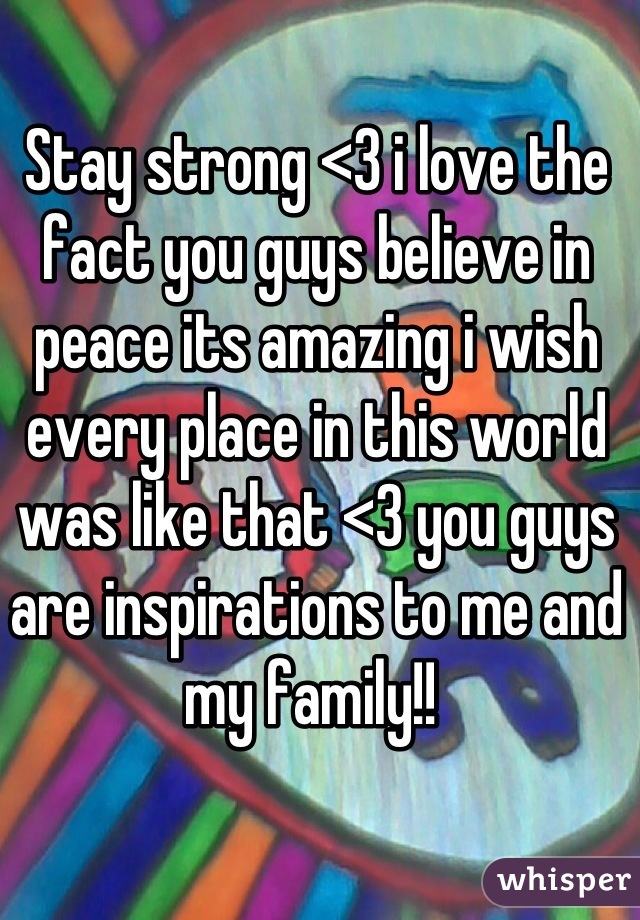 Stay strong <3 i love the fact you guys believe in peace its amazing i wish every place in this world was like that <3 you guys are inspirations to me and my family!! 