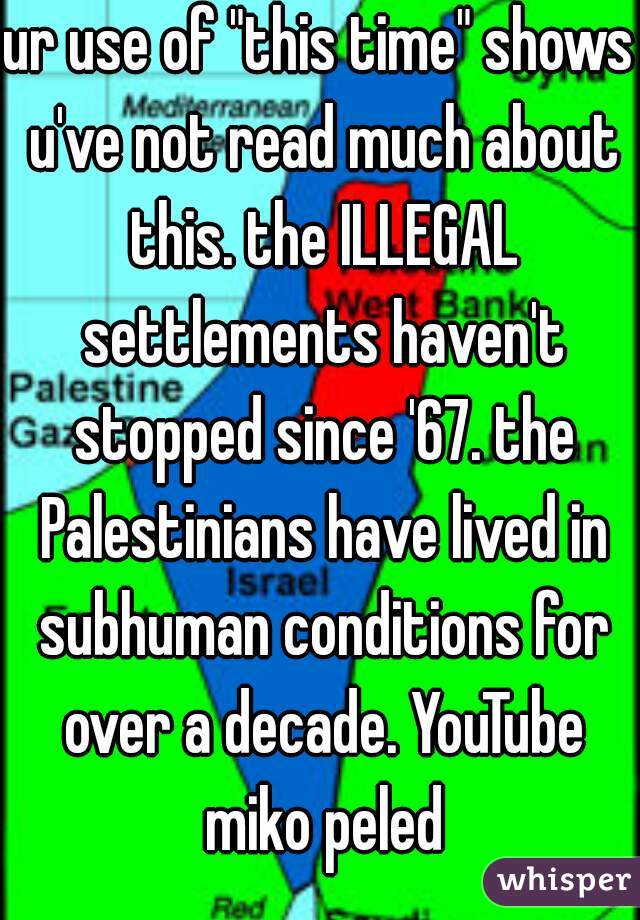 ur use of "this time" shows u've not read much about this. the ILLEGAL settlements haven't stopped since '67. the Palestinians have lived in subhuman conditions for over a decade. YouTube miko peled