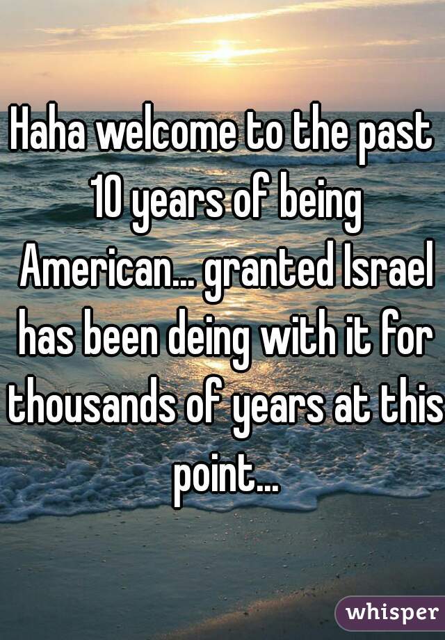 Haha welcome to the past 10 years of being American... granted Israel has been deing with it for thousands of years at this point...